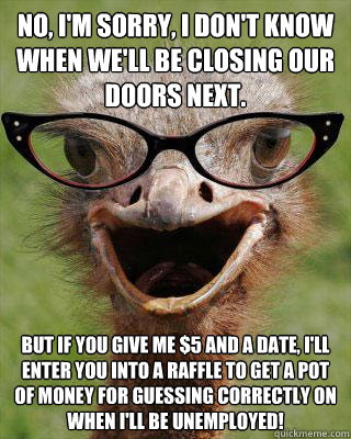 No, I'm sorry, I don't know when we'll be closing our doors next. But if you give me $5 and a date, I'll enter you into a raffle to get a pot of money for guessing correctly on when I'll be unemployed!  Judgmental Bookseller Ostrich