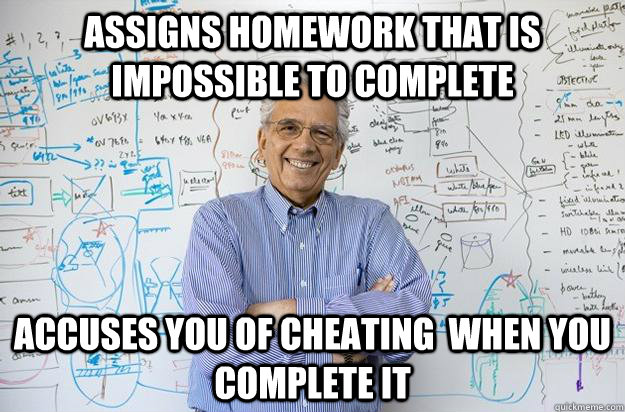 assigns homework that is impossible to complete accuses you of cheating  when you complete it - assigns homework that is impossible to complete accuses you of cheating  when you complete it  Engineering Professor