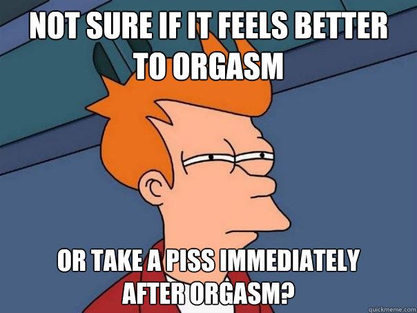 Not sure if it feels better 
to orgasm or take a piss immediately
after orgasm?  Futurama Fry