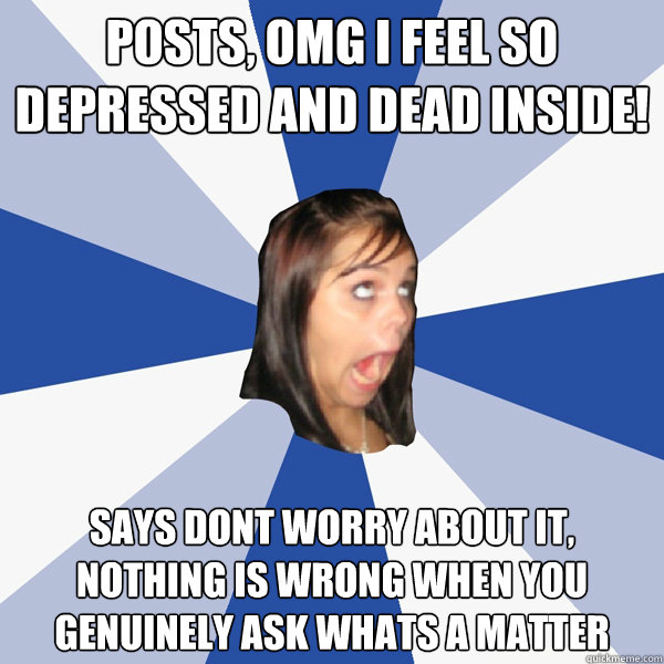 posts, omg i feel so depressed and dead inside! says dont worry about it, nothing is wrong when you genuinely ask whats a matter  Annoying Facebook Girl