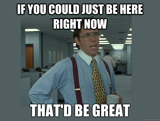 If you could just be here right now That'd be great - If you could just be here right now That'd be great  Office Space Lumbergh