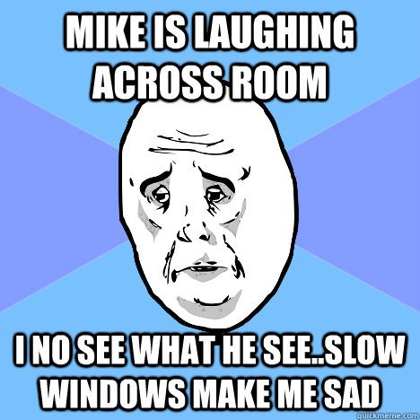 Mike Is laughing across room  I no see what he see..slow windows make me sad  Okay Guy