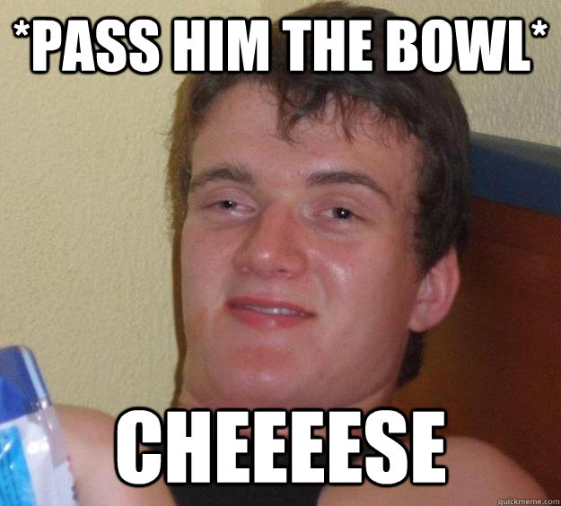 *Pass him the bowl* Cheeeese  10 Guy