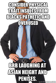 consider physical trait insults from blacks pathetic and overused brb laughing at asian height and penises. - consider physical trait insults from blacks pathetic and overused brb laughing at asian height and penises.  Unsuccessful white guy