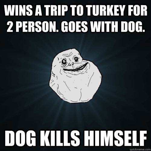 Wins a trip to turkey for 2 person. Goes with dog. Dog kills himself  Forever Alone