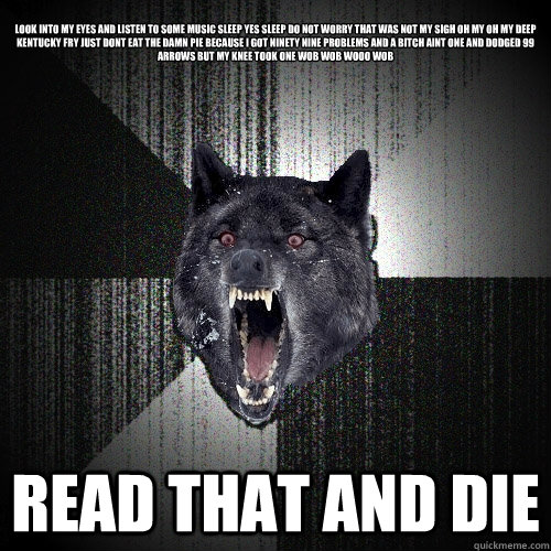 
look into my eyes and listen to some music sleep yes sleep do not worry that was not my sigh oh my oh my deep kentucky fry just dont eat the damn pie because i got ninety nine problems and a bitch aint one and dodged 99 arrows but my knee took one wob wo  Insanity Wolf