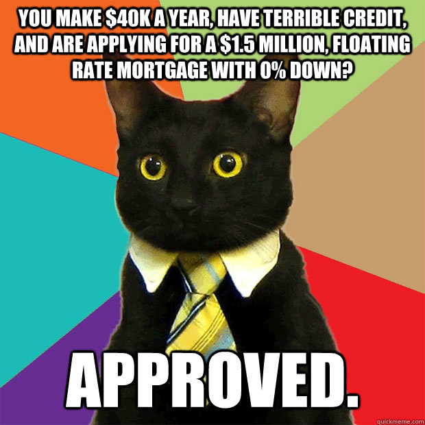 You make $40K a year, have terrible credit, and are applying for a $1.5 million, floating rate mortgage with 0% down? Approved. - You make $40K a year, have terrible credit, and are applying for a $1.5 million, floating rate mortgage with 0% down? Approved.  Business Cat