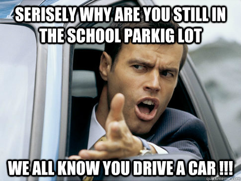 SERISELY WHY ARE YOU STILL IN THE SCHOOL PARKIG LOT WE ALL KNOW YOU DRIVE A CAR !!!  Asshole driver