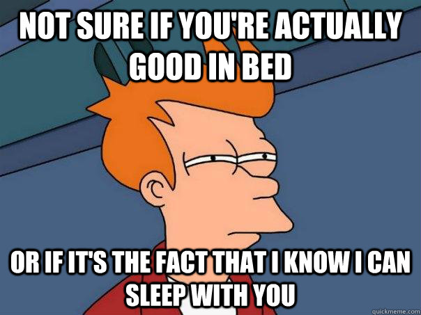 Not sure if you're actually good in bed Or if it's the fact that I know I can sleep with you  Futurama Fry