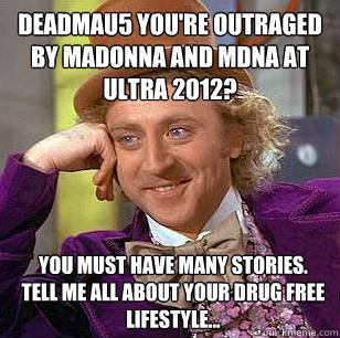 DeadMau5 You're outraged by Madonna And MDNA at ultra 2012? You must have many stories.
tell me all about your drug free lifestyle... - DeadMau5 You're outraged by Madonna And MDNA at ultra 2012? You must have many stories.
tell me all about your drug free lifestyle...  Condescending Wonka