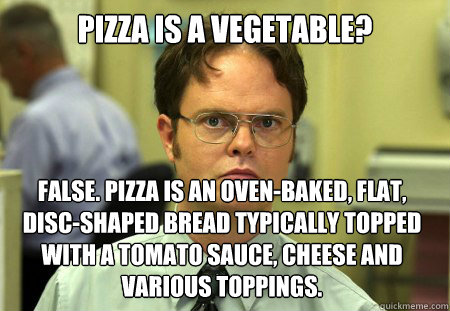 Pizza is a vegetable? False. Pizza is an oven-baked, flat, disc-shaped bread typically topped with a tomato sauce, cheese and various toppings. - Pizza is a vegetable? False. Pizza is an oven-baked, flat, disc-shaped bread typically topped with a tomato sauce, cheese and various toppings.  Dwight