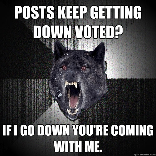 posts keep getting down voted?  if i go down you're coming with me. - posts keep getting down voted?  if i go down you're coming with me.  Insanity Wolf