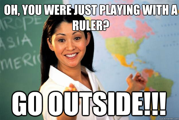 oh, you were just playing with a ruler? GO OUTSIDE!!!  Unhelpful High School Teacher