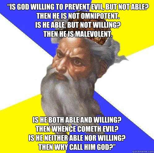 “Is God willing to prevent evil, but not able?
Then he is not omnipotent.
Is he able, but not willing?
Then he is malevolent. Is he both able and willing?
Then whence cometh evil?
Is he neither able nor willing?
Then why call him God?” - “Is God willing to prevent evil, but not able?
Then he is not omnipotent.
Is he able, but not willing?
Then he is malevolent. Is he both able and willing?
Then whence cometh evil?
Is he neither able nor willing?
Then why call him God?”  Scumbag Advice God