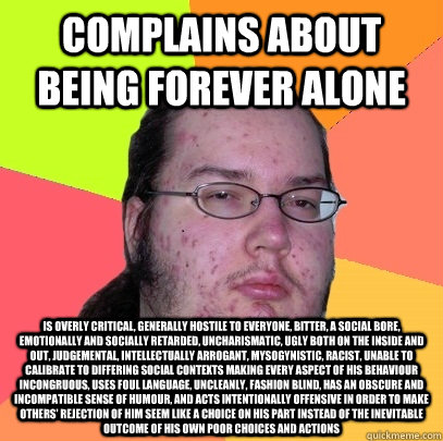 complains about being forever alone is overly critical, generally hostile to everyone, bitter, a social bore, emotionally and socially retarded, uncharismatic, ugly both on the inside and out, judgemental, intellectually arrogant, mysogynistic, racist, un  Butthurt Dweller