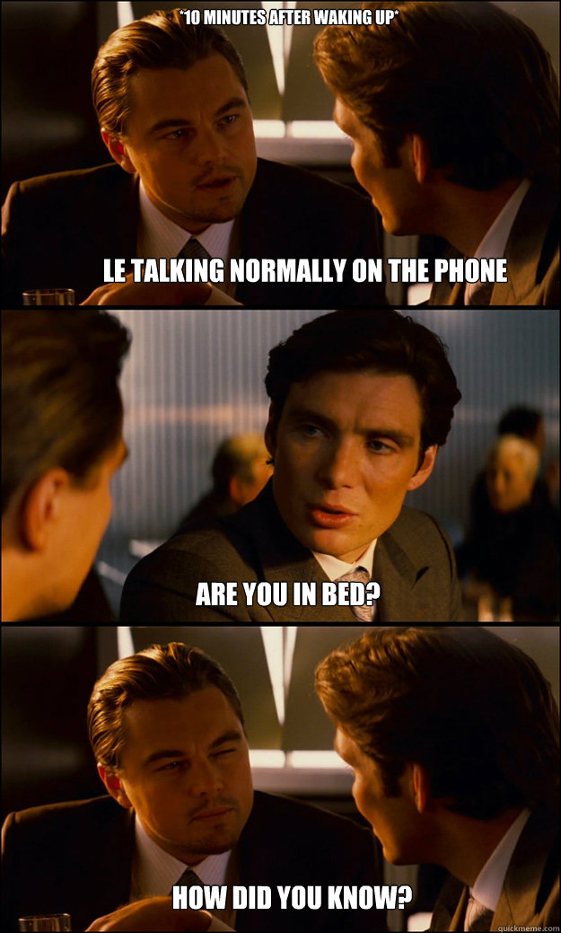 
Le talking normally On the phone how did you know? *10 Minutes after waking up* ARE YOU IN BED?  Inception