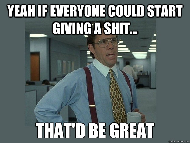 Yeah if everyone could start giving a shit... That'd be great  Office Space Lumbergh