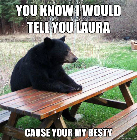 you know i would tell you laura
 cause your my besty  waiting bear