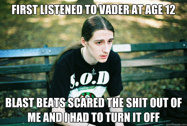 First listened to vader at age 12 blast beats scared the shit out of me and i had to turn it off  First World Metal Problems