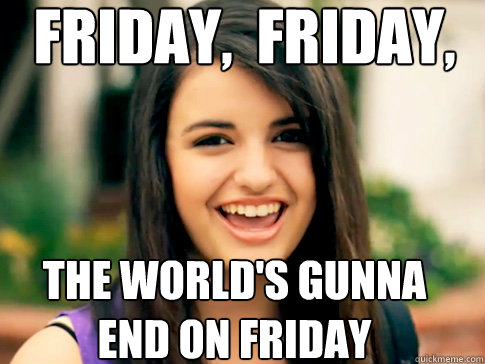 FRIDAY,  FRIDAY, THE WORLD'S GUNNA END ON FRIDAY  