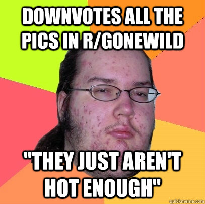 Downvotes all the pics in r/gonewild 