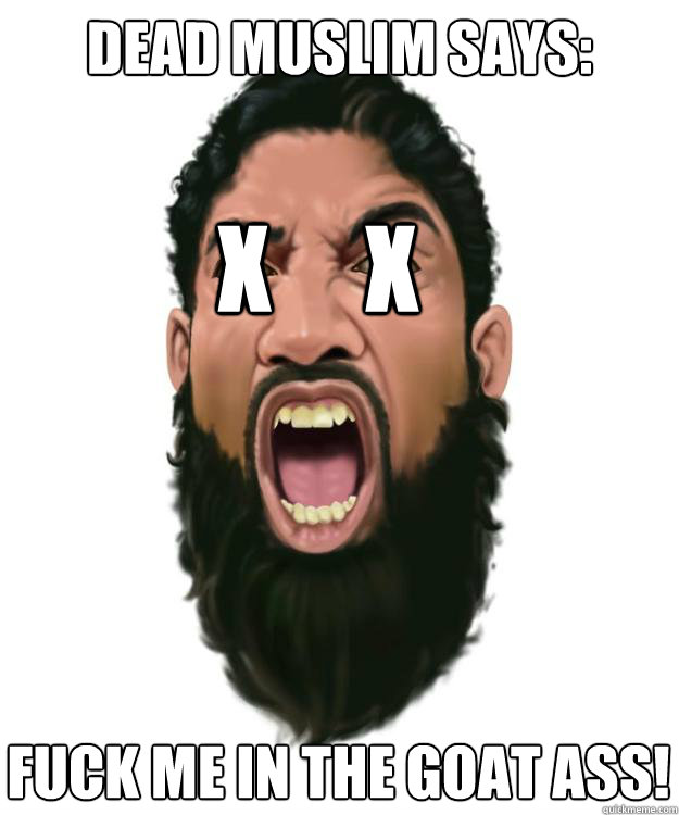 DEAD MUSLIM SAYS: X     X FUCK ME IN THE GOAT ASS! - DEAD MUSLIM SAYS: X     X FUCK ME IN THE GOAT ASS!  Dead Muslim