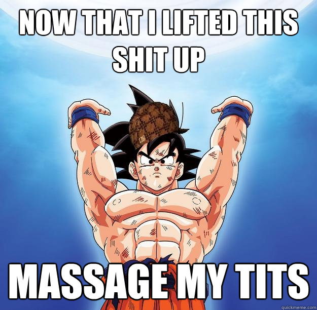 Now that i lifted this shit up MASSAGE MY TITS  Scumbag Goku