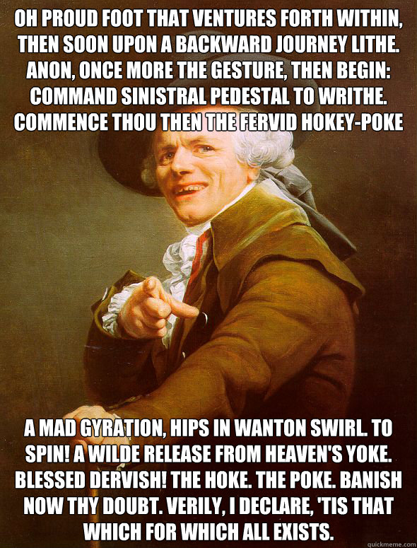 Oh proud foot that ventures forth within, then soon upon a backward journey lithe. Anon, once more the gesture, then begin: Command sinistral pedestal to writhe. Commence thou then the fervid hokey-poke A mad gyration, hips in wanton swirl. To spin! A wil - Oh proud foot that ventures forth within, then soon upon a backward journey lithe. Anon, once more the gesture, then begin: Command sinistral pedestal to writhe. Commence thou then the fervid hokey-poke A mad gyration, hips in wanton swirl. To spin! A wil  Joseph Ducreux