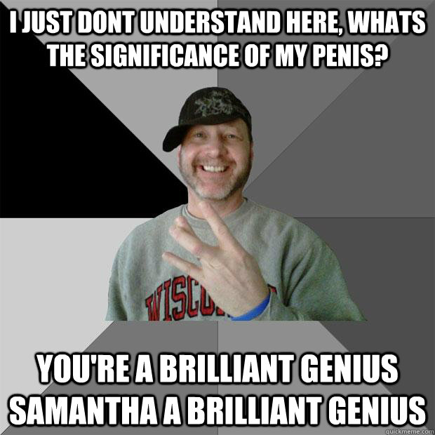 i just dont understand here, whats the significance of my penis? you're a brilliant genius samantha a brilliant genius  Hood Dad