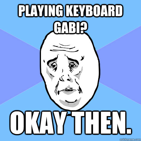 Playing keyboard gabi? Okay then.  Okay Guy