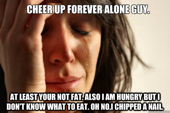 Cheer up forever alone guy. At least your not fat. Also I am hungry but I don't know what to eat. Oh no,I chipped a nail.  - Cheer up forever alone guy. At least your not fat. Also I am hungry but I don't know what to eat. Oh no,I chipped a nail.   First World Problems