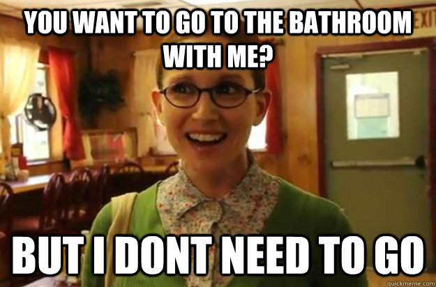 you want to go to the bathroom with me? but i dont need to go  Sexually Oblivious Female