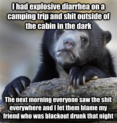 I had explosive diarrhea on a camping trip and shit outside of the cabin in the dark The next morning everyone saw the shit everywhere and I let them blame my friend who was blackout drunk that night   Confession Bear