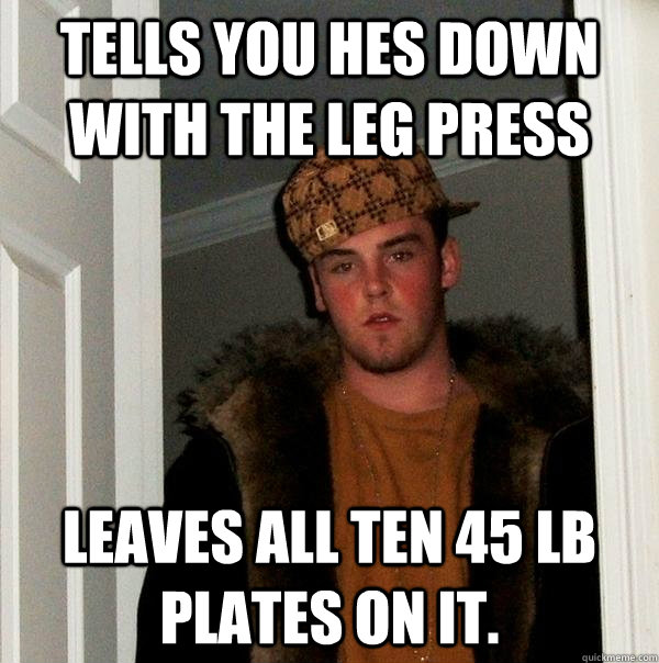 Tells you hes down with the Leg press leaves all ten 45 lb plates on it. - Tells you hes down with the Leg press leaves all ten 45 lb plates on it.  Scumbag Steve