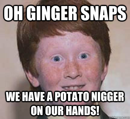 oh ginger snaps we have a potato nigger on our hands! - oh ginger snaps we have a potato nigger on our hands!  Over Confident Ginger