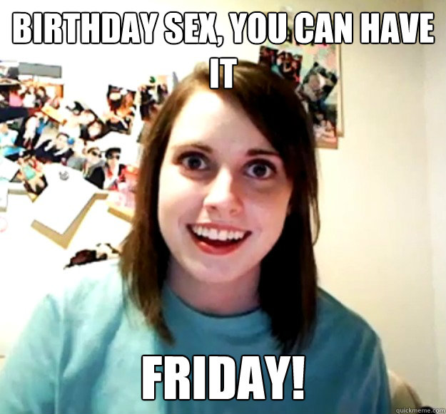 Birthday Sex You Can Have It Friday Overly Attached Girlfriend Quickmeme