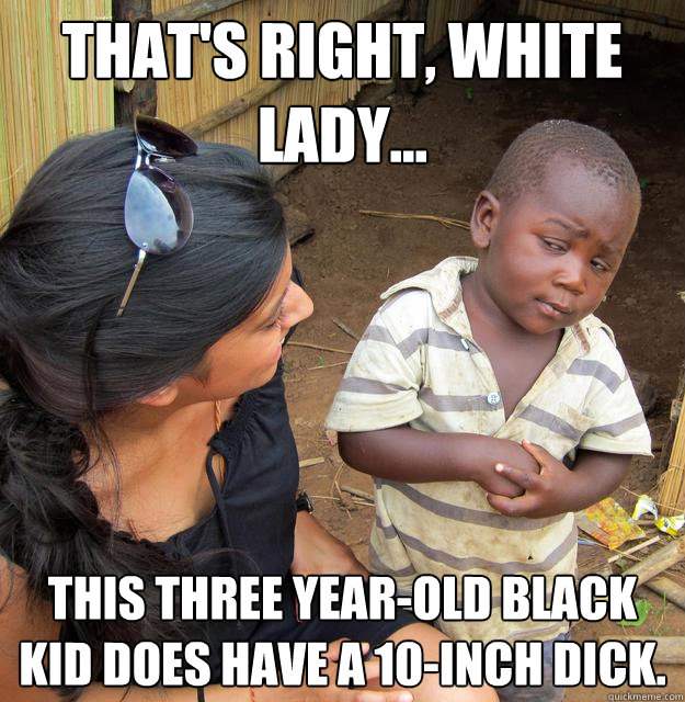 That's right, white lady... This three year-old black kid does have a 10-inch dick. - That's right, white lady... This three year-old black kid does have a 10-inch dick.  Skeptical Third World Kid