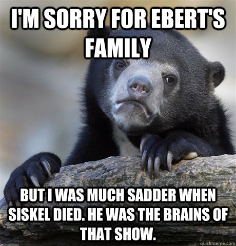 I'm sorry for Ebert's family But I was much sadder when siskel died. He was the brains of that show. - I'm sorry for Ebert's family But I was much sadder when siskel died. He was the brains of that show.  Confession Bear