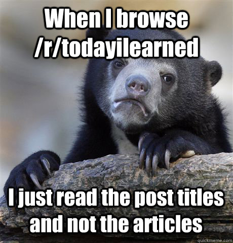 When I browse /r/todayilearned I just read the post titles and not the articles  Confession Bear