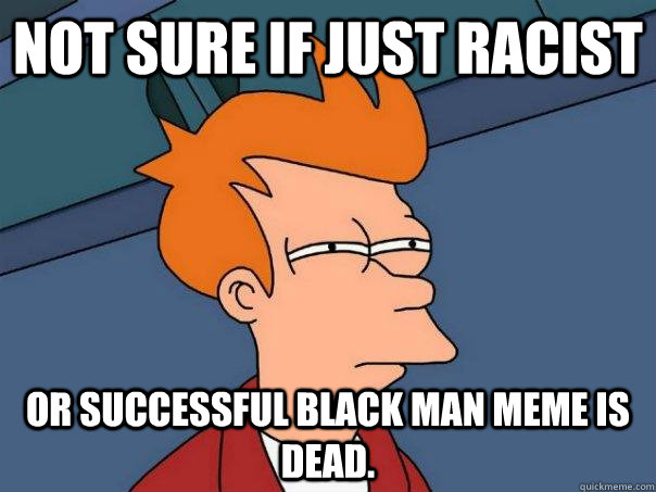 Not sure if just racist or successful black man meme is dead.  Futurama Fry