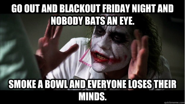 Go out and Blackout Friday night and nobody bats an eye. Smoke a bowl and everyone loses their minds.  Joker Mind Loss