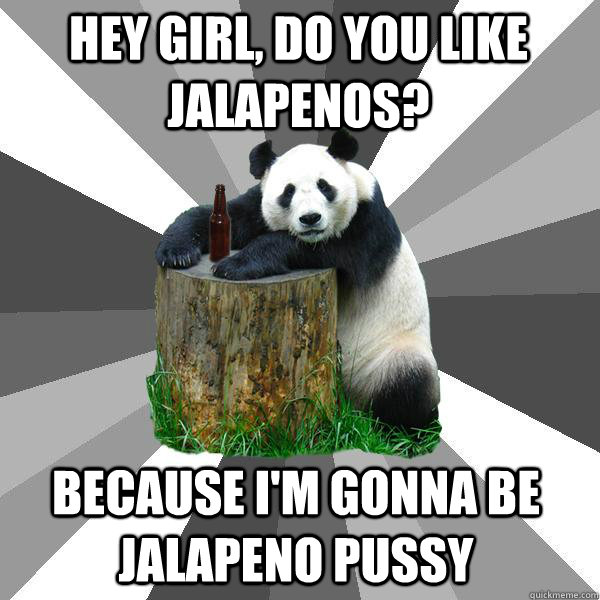 Hey girl, Do you like jalapenos? BECAUSE I'm gonna be jalapeno pussy  Pickup-Line Panda