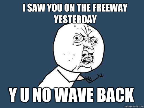 I SAW YOU ON THE FREEWAY YESTERDAY Y U NO WAVE BACK  Y U No