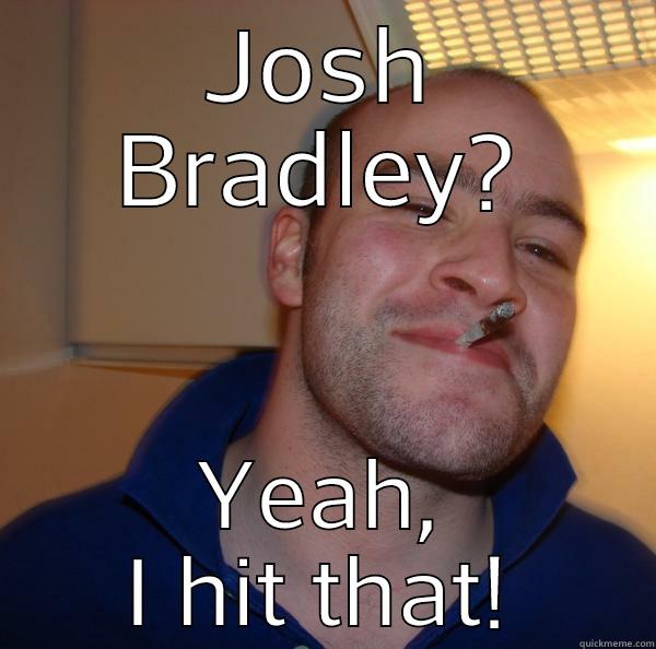 JOSH BRADLEY? YEAH, I HIT THAT! Good Guy Greg 