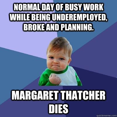 Normal Day of busy work while being underemployed, broke and planning.  Margaret Thatcher Dies  Success Kid