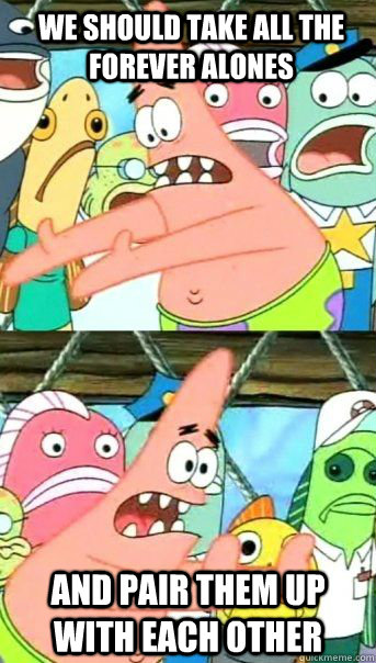 we should take all the forever alones and pair them up with each other   Patrick Star