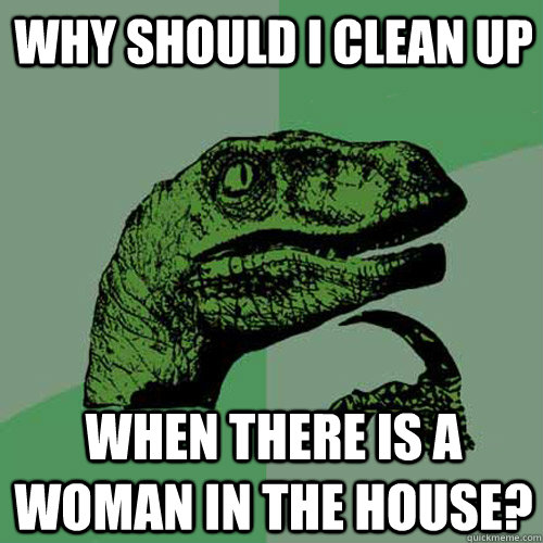 Why should I clean up When there is a woman in the house?  Philosoraptor