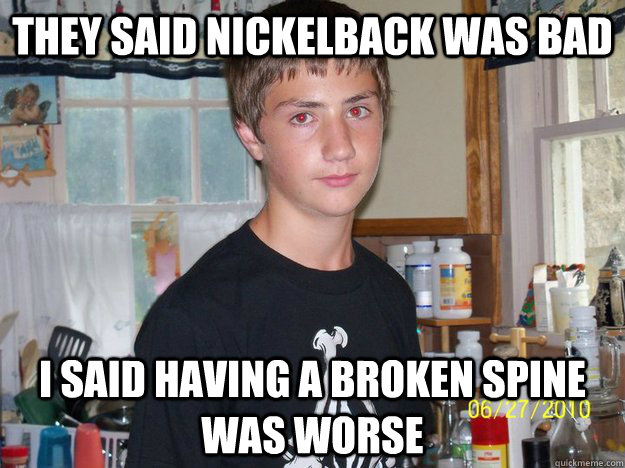 they said nickelback was bad i said having a broken spine was worse  