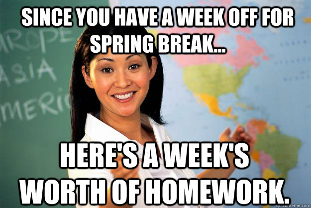 Since you have a week off for spring break... Here's a week's worth of homework.  Unhelpful High School Teacher