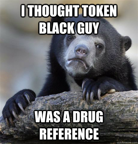 I thought token black guy was a drug reference  Confession Bear